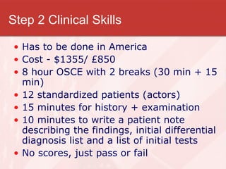 Step 2 Clinical Skills Has to be done in America Cost - $1355/ £850 8 hour OSCE with 2 breaks (30 min + 15 min) 12 standardized patients (actors) 15 minutes for history + examination 10 minutes to write a patient note describing the findings, initial differential diagnosis list and a list of initial tests No scores, just pass or fail 
