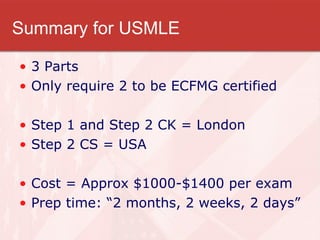 Summary for USMLE 3 Parts Only require 2 to be ECFMG certified Step 1 and Step 2 CK = London Step 2 CS = USA Cost = Approx $1000-$1400 per exam Prep time: “2 months, 2 weeks, 2 days” 