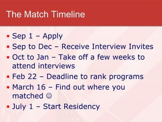 The Match Timeline Sep 1 – Apply Sep to Dec – Receive Interview Invites Oct to Jan – Take off a few weeks to attend interviews Feb 22 – Deadline to rank programs  March 16 – Find out where you matched   July 1 – Start Residency  