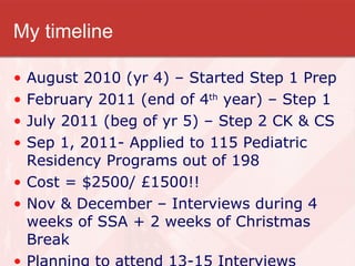 My timeline August 2010 (yr 4) – Started Step 1 Prep February 2011 (end of 4 th  year) – Step 1 July 2011 (beg of yr 5) – Step 2 CK & CS Sep 1, 2011- Applied to 115 Pediatric Residency Programs out of 198 Cost = $2500/ £1500!! Nov & December – Interviews during 4 weeks of SSA + 2 weeks of Christmas Break Planning to attend 13-15 Interviews 