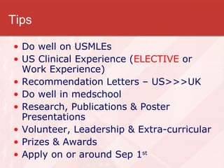 Tips Do well on USMLEs US Clinical Experience ( ELECTIVE  or Work Experience) Recommendation Letters – US>>>UK Do well in medschool Research, Publications & Poster Presentations Volunteer, Leadership & Extra-curricular Prizes & Awards Apply on or around Sep 1 st   