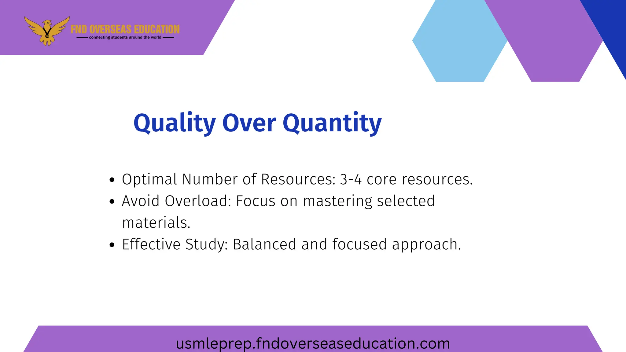 Quality Over Quantity
Optimal Number of Resources: 3-4 core resources.
Avoid Overload: Focus on mastering selected
materials.
Effective Study: Balanced and focused approach.
usmleprep.fndoverseaseducation.com
 