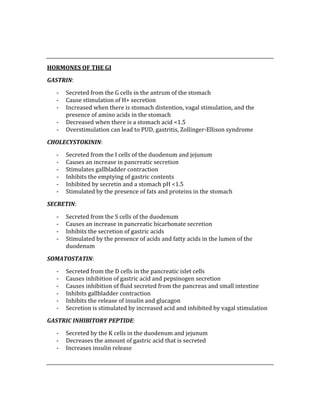  
 
HORMONES OF THE GI 
GASTRIN: 
‐ Secreted from the G cells in the antrum of the stomach 
‐ Cause stimulation of H+ secretion 
‐ Increased when there is stomach distention, vagal stimulation, and the 
presence of amino acids in the stomach 
‐ Decreased when there is a stomach acid <1.5 
‐ Overstimulation can lead to PUD, gastritis, Zollinger‐Ellison syndrome 
CHOLECYSTOKININ: 
‐ Secreted from the I cells of the duodenum and jejunum 
‐ Causes an increase in pancreatic secretion 
‐ Stimulates gallbladder contraction 
‐ Inhibits the emptying of gastric contents 
‐ Inhibited by secretin and a stomach pH <1.5 
‐ Stimulated by the presence of fats and proteins in the stomach 
SECRETIN: 
‐ Secreted from the S cells of the duodenum 
‐ Causes an increase in pancreatic bicarbonate secretion 
‐ Inhibits the secretion of gastric acids 
‐ Stimulated by the presence of acids and fatty acids in the lumen of the 
duodenum 
SOMATOSTATIN: 
‐ Secreted from the D cells in the pancreatic islet cells 
‐ Causes inhibition of gastric acid and pepsinogen secretion 
‐ Causes inhibition of fluid secreted from the pancreas and small intestine 
‐ Inhibits gallbladder contraction 
‐ Inhibits the release of insulin and glucagon 
‐ Secretion is stimulated by increased acid and inhibited by vagal stimulation 
GASTRIC INHIBITORY PEPTIDE: 
‐ Secreted by the K cells in the duodenum and jejunum 
‐ Decreases the amount of gastric acid that is secreted 
‐ Increases insulin release 
 
 