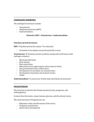  
 
ANDROGENIC HORMONES 
The androgenic hormones include: 
‐ Testosterone 
‐ Dihydrotestosterone (DHT) 
‐ Androstenedione 
Potencies: DHT > Testosterone > Androstenedione 
 
Functions of each hormones: 
DHT  Synthesized by the enzyme “5α‐reductase” 
‐ Formation of secondary sexual characteristic in men 
Testosterone  Promotes protein synthesis and growth of all tissues with 
androgen receptors. 
‐ Muscle growth/mass 
‐ Bone density 
‐ Bone maturation 
‐ Maturation of sex organs (penis and scrotum in fetus) 
‐ Hair growth (facial hair, axillary hair) 
‐ Development of secondary sex characteristics 
‐ Development of prostate and seminal vesicles 
‐ Libido 
Androstenedione  a precursor of both male and female sex hormones 
 
PROGESTERONE 
The hormone involved in the female menstrual cycle, pregnancy, and 
embryogenesis. 
It comes from the testes, corpus luteum, placenta, and the adrenal cortex. 
The main functions of Progesterone are: 
‐ Relaxation of the smooth muscle of the uterus 
‐ Pregnancy maintenance 
‐ Spiral artery development 
 