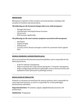  
 
MENOPAUSE 
Menopause is indicative of the cessation of ovarian function, resulting in the 
cessation of ovulation and menstruation. 
The following are the hormonal changes that occur with menopause: 
‐ Estrogen decreases 
‐ Gonodotropin‐releasing hormone increases 
‐ LH increases 
‐ FSH increases significantly 
The following are the most common symptoms associated with menopause: 
‐ Hot flashes 
‐ Vaginal atrophy 
‐ Osteoporosis 
‐ Coronary artery disease (estrogen is said to be a protective factor against 
this) 
 
HUMAN CHORIONIC GONODOTROPIN (hCG) 
hCG is secreted from the placental syncytiotrophoblast, and is responsible for the 
following functions: 
‐ Is the #1 indicator of pregnancy 
‐ Helps to maintain the corpus luteum during the 1st trimester of pregnancy 
‐ Helps in diagnosing reproductive pathologies such as choriocarcinoma and 
hydatiform moles (discussed in pathology section) 
 
REGULATION OF PROLACTIN 
Prolactin is a hormone secreted from the anterior pituitary and is responsible for 
some important functions, as well it is responsible for certain pathologies 
(prolactinoma, infertility). 
Important functions  Lactation, orgasm, oligodendrocyte precursor cell 
proliferation. 
Inhibited by  Dopamine 
 
 