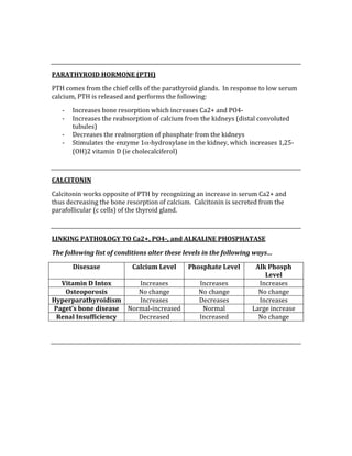  
 
PARATHYROID HORMONE (PTH) 
PTH comes from the chief cells of the parathyroid glands.  In response to low serum 
calcium, PTH is released and performs the following: 
‐ Increases bone resorption which increases Ca2+ and PO4‐ 
‐ Increases the reabsorption of calcium from the kidneys (distal convoluted 
tubules) 
‐ Decreases the reabsorption of phosphate from the kidneys 
‐ Stimulates the enzyme 1α‐hydroxylase in the kidney, which increases 1,25‐
(OH)2 vitamin D (ie cholecalciferol) 
 
CALCITONIN 
Calcitonin works opposite of PTH by recognizing an increase in serum Ca2+ and 
thus decreasing the bone resorption of calcium.  Calcitonin is secreted from the 
parafollicular (c cells) of the thyroid gland. 
 
LINKING PATHOLOGY TO Ca2+, PO4­, and ALKALINE PHOSPHATASE 
The following list of conditions alter these levels in the following ways… 
Disesase  Calcium Level  Phosphate Level  Alk Phosph 
Level 
Vitamin D Intox  Increases  Increases  Increases 
Osteoporosis  No change  No change  No change 
Hyperparathyroidism  Increases  Decreases  Increases 
Paget’s bone disease  Normal‐increased  Normal  Large increase 
Renal Insufficiency  Decreased  Increased  No change 
 
 
 
 
 
 
 
 