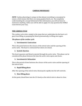 CARDIAC PHYSIOLOGY 
 
NOTE: Cardiac physiology is unique in that almost everything is conceptual in 
nature, which means that there are many graphs/charts, etc.  By completely 
understanding the concept behind all of this information, you will not have to 
memorize anything, rather you will be able to apply it to any question the USMLE 
exam throws your way. 
 
THE CARDIAC CYCLE 
The cardiac cycle refers simply to the steps that are undertaken by the heart as it 
goes from filling, to pumping the blood systematically, to filling once again. 
The phases of the cardiac cycle: 
1. Isovolumetric Contraction  
This is the point between the closure of the mitral valve and the opening of the 
aortic valve.  The heart is contracted but valves are closed. 
2. Systolic Ejection 
The heart squeezes and blood is ejected through the aortic valve.  This phase can be 
considered the phase between the time the aortic valve opens and closes. 
3. Isovolumetric Relaxation 
This is the period of time between the closure of the aortic valve and the opening of 
the mitral valve. 
4. Rapid filling phase 
After the opening of the mitral valve, blood pools rapidly into the left ventricle. 
5. Slow filling phase 
At this point, blood flows into the LV slowly as the mitral valve is about to close. 
 
 
 
 
 
 
