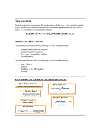  
 
CARDIAC OUTPUT 
Cardiac output is a measure of the stroke volume X the heart rate.  Acutely, cardiac 
output will increase due to stroke volume increases, whereas chronically cardiac 
output is a result of an increase in heart rate. 
CARDIAC OUTPUT = STROKE VOLUME X HEART RATE 
 
VARIABLES OF CARDIAC OUTPUT: 
Contractility increases with the following (as does stroke volume): 
‐ Increase in intracellular calcium 
‐ Increase in catecholamines 
‐ Decreased extracellular sodium 
‐ Use of digitalis 
Contractility decreases with the following (as does stroke volume): 
‐ Heart Failure 
‐ Hypoxia 
‐ Blockade of the β1 receptor 
‐ Acidosis 
 
A FEW IMPORTANT EQUATIONS IN CARDIAC PHYSIOLOGY 
 
 