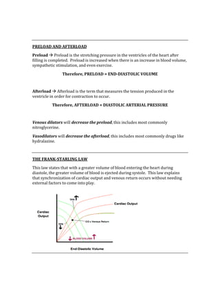  
 
PRELOAD AND AFTERLOAD 
Preload  Preload is the stretching pressure in the ventricles of the heart after 
filling is completed.  Preload is increased when there is an increase in blood volume, 
sympathetic stimulation, and even exercise. 
Therefore, PRELOAD = END­DIASTOLIC VOLUME 
 
Afterload  Afterload is the term that measures the tension produced in the 
ventricle in order for contraction to occur. 
Therefore, AFTERLOAD = DIASTOLIC ARTERIAL PRESSURE 
 
Venous dilators will decrease the preload, this includes most commonly 
nitroglycerine. 
Vasodilators will decrease the afterload, this includes most commonly drugs like 
hydralazine. 
 
THE FRANK­STARLING LAW 
This law states that with a greater volume of blood entering the heart during 
diastole, the greater volume of blood is ejected during systole.  This law explains 
that synchronization of cardiac output and venous return occurs without needing 
external factors to come into play. 
 
 