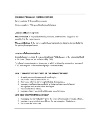 
BARORECEPTORS AND CHEMORECEPTORS 
Baroreceptors  Respond to pressure 
Chemoreceptors  Respond to chemical changes 
 
Location of Baroreceptors: 
The aortic arch  responds to blood pressure, and transmits a signal to the 
medulla (via the vagus nerve).   
The carotid sinus  the baroreceptor here transmits its signal to the medulla via 
the glossopharyngeal nerve. 
 
Location of chemoreceptors: 
Central chemoreceptors  respond to pH and PC02 changes of the interstitial fluid 
in the brain (these are not influenced by P02) 
Peripheral chemoreceptors  respond to a P02 < 60mmHg, respond to increased 
PC02, and respond to a decrease in pH (ie increase in H+) 
 
HOW IS HYPOTENSION REVERSED BY THE BARORECEPTORS? 
1. Arterial pressure is decreased, resulting in… 
2. Decreased stretch, which leads to… 
3. Decreased afferent baroreceptor firing, this causes…. 
4. Increases in efferent sympathetic activity and decreased efferent 
parasympathetic stimulation, leading to… 
5. Vasoconstriction, which… 
6. Increases heart rate, contractility, and blood pressure 
HOW DOES CAROTID MASSAGE WORK? 
1. Massaging the carotid artery gives the sense of increased pressure, which… 
2. Increases the stretch detected from the baroreceptor, this in turn… 
3. Decreases the heart rate 
 
 
 
 