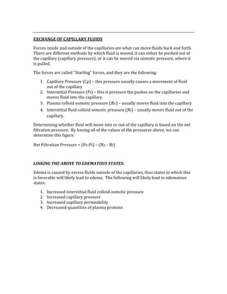  
EXCHANGE OF CAPILLARY FLUIDS 
Forces inside and outside of the capillaries are what can move fluids back and forth.  
There are different methods by which fluid is moved, it can either be pushed out of 
the capillary (capillary pressure), or it can be moved via osmotic pressure, where it 
is pulled. 
The forces are called “Starling” forces, and they are the following: 
1. Capillary Pressure (Cp) – this pressure usually causes a movement of fluid 
out of the capillary 
2. Interstitial Pressure (Pi) – this is pressure the pushes on the capillaries and 
moves fluid into the capillary. 
3. Plasma colloid osmotic pressure (πc) – usually moves fluid into the capillary 
4. Interstitial fluid colloid osmotic pressure (πi) – usually moves fluid out of the 
capillary. 
Determining whether fluid will move into or out of the capillary is based on the net 
filtration pressure.  By having all of the values of the pressures above, we can 
determine this figure: 
Net Filtration Pressure = (Pc‐Pi) – (πc ‐ πi) 
 
LINKING THE ABOVE TO EDEMATOUS STATES: 
Edema is caused by excess fluids outside of the capillaries, thus states in which this 
is favorable will likely lead to edema.  The following will likely lead to edematous 
states: 
1. Increased interstitial fluid colloid osmotic pressure 
2. Increased capillary pressure 
3. Increased capillary permeability 
4. Decreased quantities of plasma proteins 
 
 
 
 
 
 
 