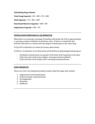 Calculating lung volumes: 
Total Lung Capacity = RV + IRV + TV + ERV 
Vital Capacity = TV + IRV + ERV 
Functional Reserve Capacity = ERV + RV 
Inspiratory Capacity = IRV + TV 
 
VENTILATION/PERFUSION (V/Q) MISMATCH 
When there is normal gas exchange (ie healthy individual), the V/Q is approximately 
1, meaning an ideal ventilation to perfusion ratio.  If there is a mismatch, this 
indicates that there is a shunt and some degree of dead space in the same lung. 
A V/Q of 0 is indicative of a shunt (ie airway obstruction) 
A V/Q of ∞ is indicative of an obstruction of blood flow (ie physiological dead space). 
‐ Ventilation and perfusion are greater at the base of the lung than in the apex 
‐ V/Q at the apex of the lung is higher, meaning wasted ventilation 
‐ V/Q at the base of the lung is lower, meaning wasted perfusion 
 
LUNG PRODUCTS 
There are a few very important products made inside the lungs, they include: 
1. Angiotensin‐Converting Enzyme 
2. Surfactant (type 2 pneumocytes) 
3. Prostaglandins 
4. Histamine 
5. Kallikrein 
 
 
 
 
 
 
 
 