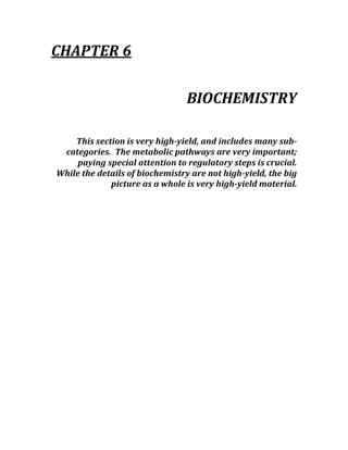 CHAPTER 6 
 
BIOCHEMISTRY 
 
This section is very high­yield, and includes many sub­
categories.  The metabolic pathways are very important; 
paying special attention to regulatory steps is crucial.  
While the details of biochemistry are not high­yield, the big 
picture as a whole is very high­yield material. 
 
 
 
 
 
 
 
 
 
 
 
 
 
 
 
 