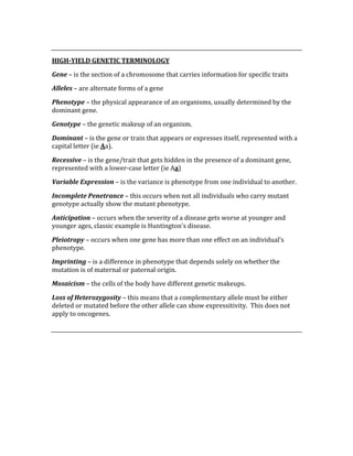  
HIGH­YIELD GENETIC TERMINOLOGY 
Gene – is the section of a chromosome that carries information for specific traits 
Alleles – are alternate forms of a gene 
Phenotype – the physical appearance of an organisms, usually determined by the 
dominant gene. 
Genotype – the genetic makeup of an organism. 
Dominant – is the gene or train that appears or expresses itself, represented with a 
capital letter (ie Aa). 
Recessive – is the gene/trait that gets hidden in the presence of a dominant gene, 
represented with a lower‐case letter (ie Aa) 
Variable Expression – is the variance is phenotype from one individual to another. 
Incomplete Penetrance – this occurs when not all individuals who carry mutant 
genotype actually show the mutant phenotype. 
Anticipation – occurs when the severity of a disease gets worse at younger and 
younger ages, classic example is Huntington’s disease. 
Pleiotropy – occurs when one gene has more than one effect on an individual’s 
phenotype. 
Imprinting – is a difference in phenotype that depends solely on whether the 
mutation is of maternal or paternal origin. 
Mosaicism – the cells of the body have different genetic makeups. 
Loss of Heterozygosity – this means that a complementary allele must be either 
deleted or mutated before the other allele can show expressitivity.  This does not 
apply to oncogenes. 
 
 
 
 
 
 
 