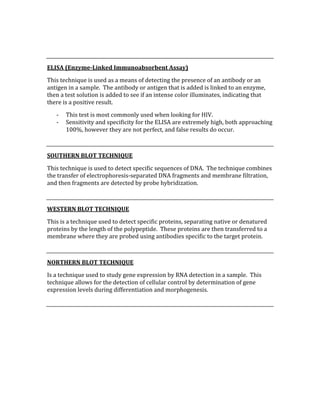  
 
ELISA (Enzyme­Linked Immunoabsorbent Assay) 
This technique is used as a means of detecting the presence of an antibody or an 
antigen in a sample.  The antibody or antigen that is added is linked to an enzyme, 
then a test solution is added to see if an intense color illuminates, indicating that 
there is a positive result.   
‐ This test is most commonly used when looking for HIV. 
‐ Sensitivity and specificity for the ELISA are extremely high, both approaching 
100%, however they are not perfect, and false results do occur. 
 
SOUTHERN BLOT TECHNIQUE 
This technique is used to detect specific sequences of DNA.  The technique combines 
the transfer of electrophoresis‐separated DNA fragments and membrane filtration, 
and then fragments are detected by probe hybridization. 
 
WESTERN BLOT TECHNIQUE 
This is a technique used to detect specific proteins, separating native or denatured 
proteins by the length of the polypeptide.  These proteins are then transferred to a 
membrane where they are probed using antibodies specific to the target protein. 
 
NORTHERN BLOT TECHNIQUE 
Is a technique used to study gene expression by RNA detection in a sample.  This 
technique allows for the detection of cellular control by determination of gene 
expression levels during differentiation and morphogenesis. 
 
 
 
 
 
 
 
