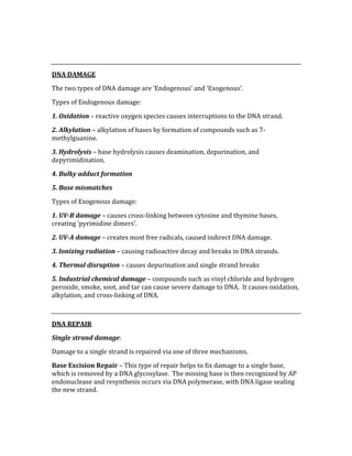  
 
DNA DAMAGE 
The two types of DNA damage are ‘Endogenous’ and ‘Exogenous’. 
Types of Endogenous damage: 
1. Oxidation – reactive oxygen species causes interruptions to the DNA strand. 
2. Alkylation – alkylation of bases by formation of compounds such as 7‐
methylguanine. 
3. Hydrolysis – base hydrolysis causes deamination, depurination, and 
depyrimidination. 
4. Bulky adduct formation 
5. Base mismatches 
Types of Exogenous damage: 
1. UV­B damage – causes cross‐linking between cytosine and thymine bases, 
creating ‘pyrimidine dimers’. 
2. UV­A damage – creates most free radicals, caused indirect DNA damage. 
3. Ionizing radiation – causing radioactive decay and breaks in DNA strands. 
4. Thermal disruption – causes depurination and single strand breaks 
5. Industrial chemical damage – compounds such as vinyl chloride and hydrogen 
peroxide, smoke, soot, and tar can cause severe damage to DNA.  It causes oxidation, 
alkylation, and cross‐linking of DNA. 
 
DNA REPAIR 
Single strand damage: 
Damage to a single strand is repaired via one of three mechanisms. 
Base Excision Repair – This type of repair helps to fix damage to a single base, 
which is removed by a DNA glycosylase.  The missing base is then recognized by AP 
endonuclease and resynthesis occurs via DNA polymerase, with DNA ligase sealing 
the new strand. 
 