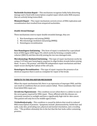 Nucleotide Excision Repair – This mechanism recognizes bulky helix‐distorting 
damage and is fixed with transcription‐coupled repair which emits NER enzymes 
that are actively being transcribed. 
Mismatch Repair – This repair mechanism corrects errors of DNA replication and 
recombination that resulted from mispaired nucleotides. 
 
Double­Strand Damage: 
Three mechanisms exist to repair double‐stranded damage, they are: 
1. Non‐homologous end joining (NHEJ) 
2. Microhomology‐mediated end joining (MMEJ) 
3. Homologous recombination 
 
Non­Homologous End Joining – This form of repair is mediated by a specialized 
form of DNA ligase (DNA ligase IV), which works by forming a complex with a 
cofactor (XRCC4) and then directly joining the two non‐damaged ends. 
Microhomology­Mediated End Joining – This type of repair mechanism works by 
using a 5‐25 base pair homologous sequence to align broken strands before joining 
them.  It uses a “Ku protein” and DNA‐PK independent repair mechanism and then 
repair occurs during the S phase of the cell cycle. 
Homologous Recombination – This type of repair requires the presence of an 
identical sequence that is used as a template for repair of the break. 
 
DEFECTS TO THE DNA REPAIR MECHANISM 
When the repair mechanisms fail, there is an expression of improper DNA, and this 
can result in conditions that are severe and/or lethal.  Three conditions that result 
from failed DNA repair are: 
Xeroderma Pigmentosum – This condition occurs when there is a defect in one of 
the seven genes required for DNA repair.  Those afflicted with this disease are 
extremely sensitive to sunlight and have a significantly high risk for skin cancer.  
This patient will only live to be middle‐aged at best. 
Trichothiodystrophy – This condition is caused by defects that result in reduced 
RNA transcription of proteins.  Symptoms include: photosensitivity, brittle hair and 
nails, scaly skin, protruding ears, physical and mental retardation, and a receding 
chin.  * The problem ultimately lies in the fact that the hair lacks sulfur‐containing 
proteins. 
 
