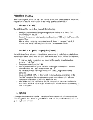  
PROCESSING OF mRNA 
After transcription, while the mRNA is still in the nucleus, there are three important 
steps taken to ensure stabilization of the newly synthesized material. 
1. Addition of a 5’ cap 
The addition of the cap is done through the following: 
‐ Phosphorylase removes the gamma phosphate from the 5’ end of the 
transcribed pre‐mRNA. 
‐ Guanylyl transferase catalyzes the condensation of GTP with the 5’ end of the 
pre‐mRNA. 
‐ The terminal guanosine nucleotide is methylated by guanine‐7‐methyl 
transferase, using S‐adenosyl‐methionine (SAM) as a co‐factor. 
 
2. Addition of a 3’ poly A tail (polyadenylation) 
The addition of approximately 200 adenine units to the 3’ end of the mRNA help to 
provide protection, as without this poly A tail the mRNA would be quickly degraded. 
‐ A cleavage factor recognizes and binds to the specific polyadenylation 
sequence (AAUAAA). 
‐ Endonucleases cleave the RNA 
‐ Poly A polymerase catalyses the addition of approximately 200 adenine 
nucleotides to the 3’ end of the cleaved mRNA. 
‐ An addition protein (cleavage stimulation factor), helps stabilize the 
complex. 
‐ Once assembled, mRNA is cleaved 10‐35 nucleotides downstream of the 
AAUAAA sequence by the endonuclease and approximately 20 adenine 
nucleotides are added by the poly A polymerase. 
‐ The poly A tails are then bound by poly A binding proteins, which help to 
shift the processive mode of synthesis and this results in the addition of up to 
250 nucleotides. 
 
3. Splicing 
Splicing is a modification of mRNA whereby introns are spliced out and exons are 
joined together.  This step is required before RNA can move out of the nucleus and 
go through transcription. 
 
 