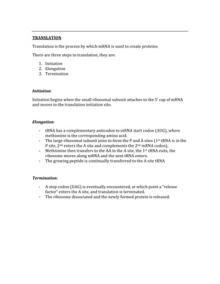  
TRANSLATION 
Translation is the process by which mRNA is used to create proteins. 
There are three steps to translation, they are: 
1. Initiation 
2. Elongation 
3. Termination 
 
Initiation: 
Initiation begins when the small ribosomal subunit attaches to the 5’ cap of mRNA 
and moves to the translation initiation site. 
 
Elongation: 
‐ tRNA has a complementary anticodon to mRNA start codon (AUG), where 
methionine is the corresponding amino acid. 
‐ The large ribosomal subunit joins to form the P and A sites (1st tRNA is in the 
P site, 2nd enters the A site and complements the 2nd mRNA codon). 
‐ Methionine then transfers to the AA in the A site, the 1st tRNA exits, the 
ribosome moves along mRNA and the next tRNA enters. 
‐ The growing peptide is continually transferred to the A site tRNA 
 
Termination: 
‐ A stop codon (UAG) is eventually encountered, at which point a “release 
factor” enters the A site, and translation is terminated. 
‐ The ribosome dissociated and the newly formed protein is released. 
 
 
 