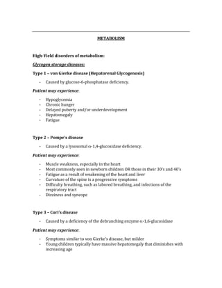  
METABOLISM 
 
High­Yield disorders of metabolism: 
Glycogen storage diseases: 
Type 1 – von Gierke disease (Hepatorenal Glycogenosis) 
‐ Caused by glucose‐6‐phosphatase deficiency. 
Patient may experience: 
‐ Hypoglycemia 
‐ Chronic hunger 
‐ Delayed puberty and/or underdevelopment 
‐ Hepatomegaly 
‐ Fatigue 
 
Type 2 – Pompe’s disease 
‐ Caused by a lysosomal α‐1,4‐glucosidase deficiency. 
Patient may experience: 
‐ Muscle weakness, especially in the heart 
‐ Most commonly seen in newborn children OR those in their 30’s and 40’s 
‐ Fatigue as a result of weakening of the heart and liver 
‐ Curvature of the spine is a progressive symptoms 
‐ Difficulty breathing, such as labored breathing, and infections of the 
respiratory tract 
‐ Dizziness and syncope 
 
Type 3 – Cori’s disease 
‐ Caused by a deficiency of the debranching enzyme α‐1,6‐glucosidase 
Patient may experience: 
‐ Symptoms similar to von Gierke’s disease, but milder 
‐ Young children typically have massive hepatomegaly that diminishes with 
increasing age 
 
 