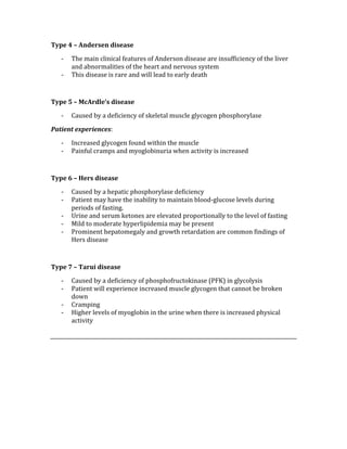 Type 4 – Andersen disease 
‐ The main clinical features of Anderson disease are insufficiency of the liver 
and abnormalities of the heart and nervous system 
‐ This disease is rare and will lead to early death 
 
Type 5 – McArdle’s disease 
‐ Caused by a deficiency of skeletal muscle glycogen phosphorylase  
Patient experiences: 
‐ Increased glycogen found within the muscle 
‐ Painful cramps and myoglobinuria when activity is increased 
 
Type 6 – Hers disease 
‐ Caused by a hepatic phosphorylase deficiency 
‐ Patient may have the inability to maintain blood‐glucose levels during 
periods of fasting. 
‐ Urine and serum ketones are elevated proportionally to the level of fasting 
‐ Mild to moderate hyperlipidemia may be present 
‐ Prominent hepatomegaly and growth retardation are common findings of 
Hers disease 
 
Type 7 – Tarui disease 
‐ Caused by a deficiency of phosphofructokinase (PFK) in glycolysis 
‐ Patient will experience increased muscle glycogen that cannot be broken 
down 
‐ Cramping  
‐ Higher levels of myoglobin in the urine when there is increased physical 
activity 
 
 
 
 
 
 
 