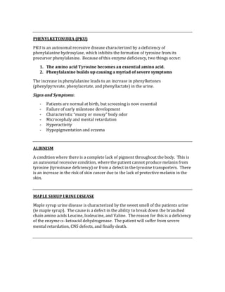  
PHENYLKETONURIA (PKU) 
PKU is an autosomal recessive disease characterized by a deficiency of 
phenylalanine hydroxylase, which inhibits the formation of tyrosine from its 
precursor phenylalanine.  Because of this enzyme deficiency, two things occur: 
1. The amino acid Tyrosine becomes an essential amino acid. 
2. Phenylalanine builds up causing a myriad of severe symptoms 
The increase in phenylalanine leads to an increase in phenylketones 
(phenylpyruvate, phenylacetate, and phenyllactate) in the urine. 
Signs and Symptoms: 
‐ Patients are normal at birth, but screening is now essential 
‐ Failure of early milestone development 
‐ Characteristic “musty or mousy” body odor 
‐ Microcephaly and mental retardation 
‐ Hyperactivity 
‐ Hypopigmentation and eczema 
 
ALBINISM 
A condition where there is a complete lack of pigment throughout the body.  This is 
an autosomal recessive condition, where the patient cannot produce melanin from 
tyrosine (tyrosinase deficiency) or from a defect in the tyrosine transporters.  There 
is an increase in the risk of skin cancer due to the lack of protective melanin in the 
skin. 
 
MAPLE SYRUP URINE DISEASE 
Maple syrup urine disease is characterized by the sweet smell of the patients urine 
(ie maple syrup).  The cause is a defect in the ability to break down the branched 
chain amino acids Leucine, Isoleucine, and Valine.  The reason for this is a deficiency 
of the enzyme α‐ ketoacid dehydrogenase.  The patient will suffer from severe 
mental retardation, CNS defects, and finally death. 
 
 
 
 
 