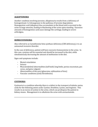  
ALKAPTONURIA 
Another condition involving tyrosine, alkaptonuria results from a deficiency of 
homogentisate 1,2‐dioxygenase in the pathway of tyrosine degradation.  
Homogentisic acid (alkapton) thus accumulates in the blood and is excreted in the 
urine in large amounts, leading to blackening of the urine upon standing.  Excessive 
amounts of homogentisic acid cause damage the cartilage, leading to severe 
arthralgias. 
 
HOMOCYSTEINURIA 
Also referred to as Cystathionine beta synthase deficiency (CBS deficiency), it is an 
autosomal recessive disorder. 
In the case of deficiency, patient will have excessive homocysteine in the urine.  In 
this case, cysteine will be essential and should be increased in the diet, while 
simultaneously decreasing the amount of methionine in the diet. 
Signs and symptoms include: 
‐ Mental retardation 
‐ Seizure 
‐ Musculoskeletal abnormalities (tall build, long limbs, pectus excavatum, pes 
cavus, and genu valgum) 
‐ Abnormalities of the eyes (glaucoma, subluxation of lens) 
‐ Vascular conditions (early thromboses) 
 
CYSTINURIA 
Cystinuria is a condition whereby there is a defect in the transport of tubular amino 
acids for the following amino acids: Cystine, Ornithine, Lysine, and Arginine.  This 
results in an excess of cystine in the urine, which can predispose the patient to 
kidney stones.  Management is to alkalinize the urine with acetazolamide. 
 
 
 
 
 
 