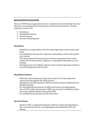  
 
REGULATION OF GLYCOLYSIS 
There are FOUR steps in glycolyisis that are considered to be irreversible, thus once 
they have occurred, glycolysis must progress in the forward direction.  The four 
regulatory enzymes are: 
1. Hexokinase 
2. Phosphofructokinase 
3. Pyruvate kinase 
4. Pyruvate dehydrogenase 
 
Hexokinase: 
‐ Hexokinase is responsible for the first step of glycolysis in the muscles and 
brain. 
‐ It is inhibited by the presence of glucose‐6‐phosphate, which is the product 
of its activity. 
‐ This step is important because it prevents the consumption of too much 
cellular ATP in the formation of glucose–6–phosphate when glucose is not 
limiting. 
‐ Hexokinase has a low affinity to glucose, thus it permits glycolysis initiation 
even if blood glucose levels are low. 
 
Phosphofructokinase: 
‐ PFK is the rate‐limiting step of glycolysis, thus it is the most important 
control point throughout the whole process. 
‐ Regulation is by both alloesteric effectors and by covalent modifications (ie 
phosphorylation). 
‐ It is stimulated by the presence of AMP and fructose‐2,6‐bisphosphate. 
‐ Even if ATP is high, the presence of AMP can overcome its inhibitory effects 
due to the ability to allosterically activate PFK. 
‐ It is inhibited by the presence of ATP and citrate 
 
Pyruvate Kinase: 
‐ Similar to PFK, is regulated by allosteric effectors and by phosphorylation. 
‐ PK is activated by fructose‐1,6‐bisphosphate and inhibited by ATP and 
alanine. 
 