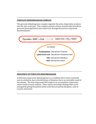  
 
PYRUVATE DEHYDROGENASE COMPLEX 
The pyruvate dehydrogenase complex regulates the entry of glycolytic products 
into the citric acid cycle.  This complex consists of three enzymes that transform 
pyruvate (from glycolysis) into acetyl‐CoA, through the process of pyruvate 
decarboxylation. 
 
 
DEFICIENCY OF PYRUVATE DEHYDROGENASE 
A deficiency of pyruvate dehydrogenase is a condition that is most commonly 
seen in alcoholics, due to the deficiency of thiamine that is an inevitable result of 
this disease.  The lack of pyruvate DH results in an accumulation of pyruvate, 
which results in lactic acidosis.  There will be neurologic findings that can be 
managed by giving the patient amino acids that are purely ketogenic, such as 
Leucine and Lysine. 
 
 
 
 
 
 
