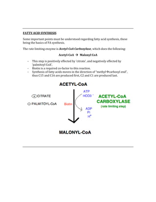  
 
FATTY ACID SYNTHESIS 
Some important points must be understood regarding fatty acid synthesis, these 
being the basics of FA synthesis. 
The rate limiting enzyme is Acetyl­CoA Carboxylase, which does the following: 
Acetyl­CoA    Malonyl CoA 
‐ This step is positively effected by ‘citrate’, and negatively effected by 
‘palmitoyl CoA’. 
‐ Biotin is a required co‐factor to this reaction. 
‐ Synthesis of fatty acids moves in the direction of “methylcarboxyl end”, 
thus C15 and C16 are produced first, C2 and C1 are produced last. 
 
 
 
 
 
 
 
 
