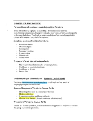  
 
 
DISORDERS OF HEME SYNTHESIS 
Porphobilinogen Deaminase – Acute Intermittent Porphyria 
Acute intermittent porphyria is caused by a deficiency in the enzyme 
porpobilinogen deaminase, thus preventing the conversion of porphobilinogen to 
hydroxymethylbilane.  This leads to an accumulation of porphobilinogen in the 
cytosol, which causes a myriad of symptoms. 
Symptoms of acute intermittent porphyria: 
‐ Muscle weakness 
‐ Abdominal pain 
‐ Constipation 
‐ Nausea / vomiting 
‐ Hypertension 
‐ Diaphoresis 
‐ Tachycardia 
Treatment of acute intermittent porphyria: 
‐ May require hospitalization for severe symptoms 
‐ Avoidance of precipitating drugs 
‐ Avoidance of alcohol 
‐ Proper diet 
 
Uroporphyrinogen Decarboxylase – Porphyria Cutanea Tarda 
This is the most common type of porphyria, resulting from low levels of 
uroporphyrinogen decarboxylase. 
Signs and Symptoms of Porphyria Cutanea Tarda: 
‐ Blistering of the skin in areas exposed to sun 
‐ Photosensitivities 
‐ Hyperpigmentation and hypertrichosis 
‐ Chronic liver disease (fibrosis, cirrhosis, inflammation) 
Treatment of Porphyria Cutanea Tarda: 
Since it is a chronic condition, a multi‐dimensional approach is required to control 
the group of possible symptoms. 
 