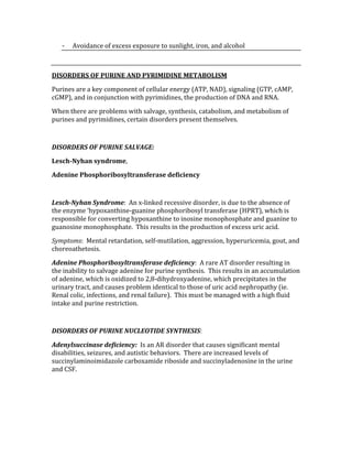 ‐ Avoidance of excess exposure to sunlight, iron, and alcohol 
 
DISORDERS OF PURINE AND PYRIMIDINE METABOLISM 
Purines are a key component of cellular energy (ATP, NAD), signaling (GTP, cAMP, 
cGMP), and in conjunction with pyrimidines, the production of DNA and RNA. 
When there are problems with salvage, synthesis, catabolism, and metabolism of 
purines and pyrimidines, certain disorders present themselves. 
 
DISORDERS OF PURINE SALVAGE: 
Lesch­Nyhan syndrome, 
Adenine Phosphoribosyltransferase deficiency 
 
Lesch­Nyhan Syndrome:  An x‐linked recessive disorder, is due to the absence of 
the enzyme ‘hypoxanthine‐guanine phosphoribosyl transferase (HPRT), which is 
responsible for converting hypoxanthine to inosine monophosphate and guanine to 
guanosine monophosphate.  This results in the production of excess uric acid. 
Symptoms:  Mental retardation, self‐mutilation, aggression, hyperuricemia, gout, and 
choreoathetosis. 
Adenine Phosphoribosyltransferase deficiency:  A rare AT disorder resulting in 
the inability to salvage adenine for purine synthesis.  This results in an accumulation 
of adenine, which is oxidized to 2,8‐dihydroxyadenine, which precipitates in the 
urinary tract, and causes problem identical to those of uric acid nephropathy (ie. 
Renal colic, infections, and renal failure).  This must be managed with a high fluid 
intake and purine restriction. 
 
DISORDERS OF PURINE NUCLEOTIDE SYNTHESIS: 
Adenylsuccinase deficiency:  Is an AR disorder that causes significant mental 
disabilities, seizures, and autistic behaviors.  There are increased levels of 
succinylaminoimidazole carboxamide riboside and succinyladenosine in the urine 
and CSF. 
 
 
 
 
