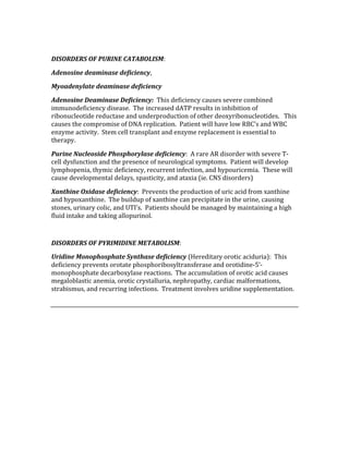  
DISORDERS OF PURINE CATABOLISM: 
Adenosine deaminase deficiency, 
Myoadenylate deaminase deficiency 
Adenosine Deaminase Deficiency:  This deficiency causes severe combined 
immunodeficiency disease.  The increased dATP results in inhibition of 
ribonucleotide reductase and underproduction of other deoxyribonucleotides.   This 
causes the compromise of DNA replication.  Patient will have low RBC’s and WBC 
enzyme activity.  Stem cell transplant and enzyme replacement is essential to 
therapy. 
Purine Nucleoside Phosphorylase deficiency:  A rare AR disorder with severe T‐
cell dysfunction and the presence of neurological symptoms.  Patient will develop 
lymphopenia, thymic deficiency, recurrent infection, and hypouricemia.  These will 
cause developmental delays, spasticity, and ataxia (ie. CNS disorders) 
Xanthine Oxidase deficiency:  Prevents the production of uric acid from xanthine 
and hypoxanthine.  The buildup of xanthine can precipitate in the urine, causing 
stones, urinary colic, and UTI’s.  Patients should be managed by maintaining a high 
fluid intake and taking allopurinol. 
 
DISORDERS OF PYRIMIDINE METABOLISM: 
Uridine Monophosphate Synthase deficiency (Hereditary orotic aciduria):  This 
deficiency prevents orotate phosphoribosyltransferase and orotidine‐5’‐
monophosphate decarboxylase reactions.  The accumulation of orotic acid causes 
megaloblastic anemia, orotic crystalluria, nephropathy, cardiac malformations, 
strabismus, and recurring infections.  Treatment involves uridine supplementation. 
 
 
 
 
 
 
 
 
 