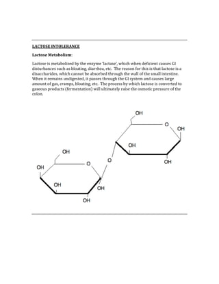  
 
LACTOSE INTOLERANCE 
Lactose Metabolism: 
Lactose is metabolized by the enzyme ‘lactase’, which when deficient causes GI 
disturbances such as bloating, diarrhea, etc.  The reason for this is that lactose is a 
disaccharides, which cannot be absorbed through the wall of the small intestine.  
When it remains undigested, it passes through the GI system and causes large 
amount of gas, cramps, bloating, etc.  The process by which lactose is converted to 
gaseous products (fermentation) will ultimately raise the osmotic pressure of the 
colon. 
 
 
 
 
 
 
 
 
 