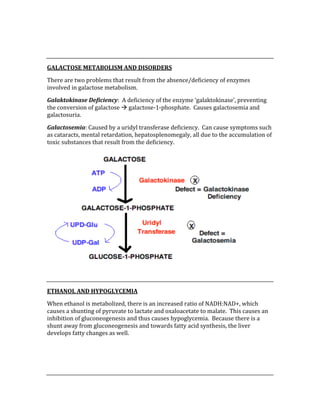  
 
GALACTOSE METABOLISM AND DISORDERS 
There are two problems that result from the absence/deficiency of enzymes 
involved in galactose metabolism. 
Galaktokinase Deficiency:  A deficiency of the enzyme ‘galaktokinase’, preventing 
the conversion of galactose  galactose‐1‐phosphate.  Causes galactosemia and 
galactosuria. 
Galactosemia: Caused by a uridyl transferase deficiency.  Can cause symptoms such 
as cataracts, mental retardation, hepatosplenomegaly, all due to the accumulation of 
toxic substances that result from the deficiency. 
 
 
ETHANOL AND HYPOGLYCEMIA 
When ethanol is metabolized, there is an increased ratio of NADH:NAD+, which 
causes a shunting of pyruvate to lactate and oxaloacetate to malate.  This causes an 
inhibition of gluconeogenesis and thus causes hypoglycemia.  Because there is a 
shunt away from gluconeogenesis and towards fatty acid synthesis, the liver 
develops fatty changes as well. 
 
 
 
 