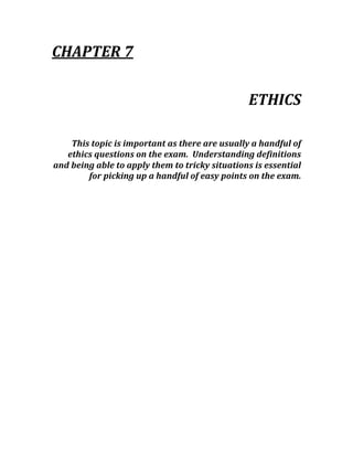 CHAPTER 7 
 
ETHICS 
 
This topic is important as there are usually a handful of 
ethics questions on the exam.  Understanding definitions 
and being able to apply them to tricky situations is essential 
for picking up a handful of easy points on the exam. 
 
 
 
 
 
 
 
 
 
 
 
 
 
 
 
 
 