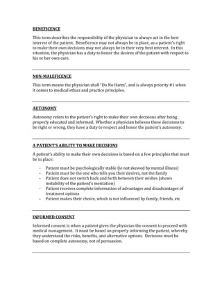 BENEFICENCE 
This term describes the responsibility of the physician to always act in the best 
interest of the patient.  Beneficence may not always be in place, as a patient’s right 
to make their own decisions may not always be in their very best interest.  In this 
situation, the physician has a duty to honor the desires of the patient with respect to 
his or her own care. 
 
NON­MALEFICENCE 
This term means the physician shall “Do No Harm”, and is always priority #1 when 
it comes to medical ethics and practice principles.   
 
AUTONOMY 
Autonomy refers to the patient’s right to make their own decisions after being 
properly educated and informed.  Whether a physician believes these decisions to 
be right or wrong, they have a duty to respect and honor the patient’s autonomy. 
 
A PATIENT’S ABILITY TO MAKE DECISIONS 
A patient’s ability to make their own decisions is based on a few principles that must 
be in place: 
‐ Patient must be psychologically stable (ie not skewed by mental illness) 
‐ Patient must be the one who tells you their desires, not the family 
‐ Patient does not switch back and forth between their wishes (shows 
instability of the patient’s mentation) 
‐ Patient receives complete information of advantages and disadvantages of 
treatment options 
‐ Patient makes their choice, which is not influenced by family, friends, etc 
 
INFORMED CONSENT 
Informed consent is when a patient gives the physician the consent to proceed with 
medical management.  It must be based on properly informing the patient, whereby 
they understand the risks, benefits, and alternative options.  Decisions must be 
based on complete autonomy, not of persuasion.   
 
 
 