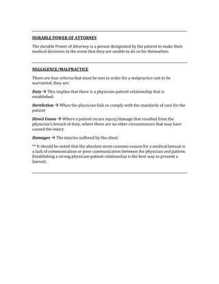  
DURABLE POWER OF ATTORNEY 
The durable Power of Attorney is a person designated by the patient to make their 
medical decisions in the event that they are unable to do so for themselves. 
 
NEGLIGENCE/MALPRACTICE 
There are four criteria that must be met in order for a malpractice suit to be 
warranted, they are: 
Duty  This implies that there is a physician‐patient relationship that is 
established. 
Dereliction  When the physician fails to comply with the standards of care for the 
patient 
Direct Cause  Where a patient incurs injury/damage that resulted from the 
physician’s breach of duty, where there are no other circumstances that may have 
caused the injury 
Damages  The injuries suffered by the client 
** It should be noted that the absolute most common reason for a medical lawsuit is 
a lack of communication or poor communication between the physician and patient.  
Establishing a strong physician‐patient relationship is the best way to prevent a 
lawsuit. 
 
 
 
 
 
 
 
 
 
 
 