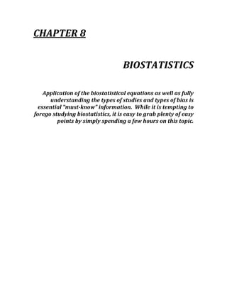 CHAPTER 8 
 
BIOSTATISTICS 
 
Application of the biostatistical equations as well as fully 
understanding the types of studies and types of bias is 
essential “must­know” information.  While it is tempting to 
forego studying biostatistics, it is easy to grab plenty of easy 
points by simply spending a few hours on this topic. 
 
 
 
 
 
 
 
 
 
 
 
 
 
 
 
 