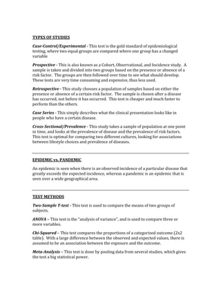  
TYPES OF STUDIES  
Case­Control/Experimental ‐ This test is the gold standard of epidemiological 
testing, where two equal groups are compared where one group has a changed 
variable 
Prospective ‐ This is also known as a Cohort, Observational, and Incidence study.  A 
sample is taken and divided into two groups based on the presence or absence of a 
risk factor.  The groups are then followed over time to see what should develop.  
These tests are very time consuming and expensive, thus less used. 
Retrospective ‐ This study chooses a population of samples based on either the 
presence or absence of a certain risk factor.  The sample is chosen after a disease 
has occurred, not before it has occurred.  This test is cheaper and much faster to 
perform than the others. 
Case Series ‐ This simply describes what the clinical presentation looks like in 
people who have a certain disease. 
Cross­Sectional/Prevalence ‐ This study takes a sample of population at one point 
in time, and looks at the prevalence of disease and the prevalence of risk factors.  
This test is optimal for comparing two different cultures, looking for associations 
between lifestyle choices and prevalence of diseases. 
 
EPIDEMIC vs. PANDEMIC 
An epidemic is seen when there is an observed incidence of a particular disease that 
greatly exceeds the expected incidence, whereas a pandemic is an epidemic that is 
seen over a wide geographical area. 
 
TEST METHODS 
Two­Sample T­test ‐ This test is used to compare the means of two groups of 
subjects. 
ANOVA – This test is the “analysis of variance”, and is used to compare three or 
more variables. 
Chi­Squared – This test compares the proportions of a categorized outcome (2x2 
table).  With a large difference between the observed and expected values, there is 
assumed to be an association between the exposure and the outcome. 
Meta­Analysis – This test is done by pooling data from several studies, which gives 
the test a big statistical power. 
 