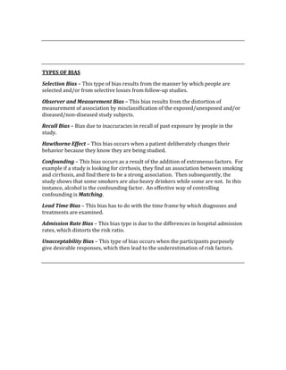  
 
 
TYPES OF BIAS 
Selection Bias – This type of bias results from the manner by which people are 
selected and/or from selective losses from follow‐up studies. 
Observer and Measurement Bias – This bias results from the distortion of 
measurement of association by misclassification of the exposed/unexposed and/or 
diseased/non‐diseased study subjects. 
Recall Bias – Bias due to inaccuracies in recall of past exposure by people in the 
study. 
Hawthorne Effect – This bias occurs when a patient deliberately changes their 
behavior because they know they are being studied. 
Confounding – This bias occurs as a result of the addition of extraneous factors.  For 
example if a study is looking for cirrhosis, they find an association between smoking 
and cirrhosis, and find there to be a strong association.  Then subsequently, the 
study shows that some smokers are also heavy drinkers while some are not.  In this 
instance, alcohol is the confounding factor.  An effective way of controlling 
confounding is Matching. 
Lead Time Bias – This bias has to do with the time frame by which diagnoses and 
treatments are examined. 
Admission Rate Bias – This bias type is due to the differences in hospital admission 
rates, which distorts the risk ratio. 
Unacceptability Bias – This type of bias occurs when the participants purposely 
give desirable responses, which then lead to the underestimation of risk factors. 
 
 
 
 
 
 
 
 