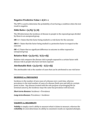  
 
Negative Predictive Value = d/d + c 
The NPV is used to determine the probability of not having a condition when the test 
result is negative.   
Odds Ratio = (a/b)/ (c/d) 
The OR determines the incidence of disease in people in the exposed groups divided 
by those in an unexposed group. 
OR > 1 = States that the factor being studied is a risk factor for the outcome 
OR<1 = States that the factor being studied is a protective factor in respect to the 
outcome 
OR = 1, States that no significant difference in outcome in either exposed or 
unexposed group 
Relative Risk = [a/(a+b) / d/(c+d)] 
Relative risk compares the disease risk in people exposed to a certain factor with 
disease risk in people who have not been exposed 
Attributable Risk = [a/(a+b) – d/(c+d)] 
The attributable risk is the number of cases that can be attributed to one risk factor 
 
INCIDENCE vs. PREVALENCE 
Incidence is the number of new cases of a disease over a unit time, whereas 
prevalence is the total number of cases of a disease (both new and old) at a certain 
point in time.  Any disease treated with the sole purpose of prolonging life (ie 
terminal cancers), the incidence stays the same but prevalence will increase. 
Short­term diseases: Incidence > Prevalence 
Long­term diseases: Prevalence > Incidence 
 
VALIDITY vs. RELIABILITY 
Validity is simply a test’s ability to measure what it claims to measure, whereas the 
reliability of a test determines its ability to consistent results on repeated attempts. 
 
