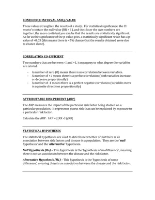CONFIDENCE INTERVAL AND p­VALUE 
These values strengthen the results of a study.  For statistical significance, the CI 
mustn’t contain the null value (RR = 1), and the closer the two numbers are 
together, the more confident you can be that the results are statistically significant.  
As far as the significance of the p‐value goes, a statistically significant result has a p‐
value of <0.05 (this means there is <5% chance that the results obtained were due 
to chance alone). 
 
CORRELATION CO­EFFICIENT 
Two numbers that are between ‐1 and +1, it measures to what degree the variables 
are related. 
‐ A number of zero (0) means there is no correlation between variables. 
‐ A number of +1 means there is a perfect correlation (both variables increase 
or decrease proportionally) 
‐ A number of ‐1 means there is a perfect negative correlation (variables move 
in opposite directions proportionally)  
 
ATTRIBUTABLE RISK PERCENT (ARP) 
The ARP measures the impact of the particular risk factor being studied on a 
particular population.  It represents excess risk that can be explained by exposure to 
a particular risk factor.   
Calculate the ARP:  ARP = [(RR ‐1)/RR] 
 
STATISTICAL HYPOTHESES 
The statistical hypotheses are used to determine whether or not there is an 
association between risk factors and disease in a population.  They are the ‘null 
hypothesis’ and the ‘alternative’ hypothesis. 
Null Hypothesis (Ho) – This hypothesis is the ‘hypothesis of no difference’, meaning 
there is not an association between the disease and the risk factor. 
Alternative Hypothesis (H1) – This hypothesis is the ‘hypothesis of some 
difference’, meaning there is an association between the disease and the risk factor. 
 
 
 