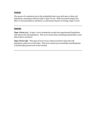 POWER 
The power of a statistical test is the probability that a test will reject a false null 
hypothesis, meaning it will not make a Type 2 error.  With increased sample size 
there is increased power and there is a decreased chances of seeing a type 2 error. 
 
ERRORS 
Type 1 Error (α) – A type 1 error mistakenly accepts the experimental hypothesis 
and rejects the null hypothesis.  This error means that something statistically is seen 
that in fact is not there. 
Type 2 Error (β) – This type of error occurs when you fail to reject the null 
hypothesis when it is in fact false.  This error means you essentially something that 
is statistically present was in fact missed. 
 
 
 
 
 
 
 
 
 
 
 
 
 
 
 
 
 
 