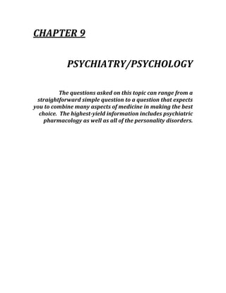 CHAPTER 9 
 
PSYCHIATRY/PSYCHOLOGY 
 
The questions asked on this topic can range from a 
straightforward simple question to a question that expects 
you to combine many aspects of medicine in making the best 
choice.  The highest­yield information includes psychiatric 
pharmacology as well as all of the personality disorders. 
 
 
 
 
 
 
 
 
 
 
 
 
 
 
 
 