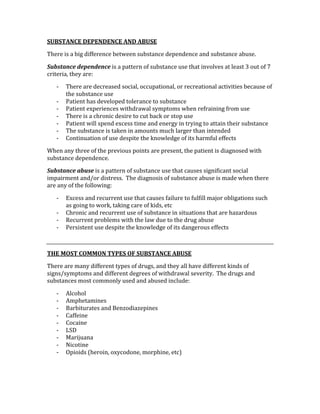 SUBSTANCE DEPENDENCE AND ABUSE 
There is a big difference between substance dependence and substance abuse.   
Substance dependence is a pattern of substance use that involves at least 3 out of 7 
criteria, they are: 
‐ There are decreased social, occupational, or recreational activities because of 
the substance use 
‐ Patient has developed tolerance to substance 
‐ Patient experiences withdrawal symptoms when refraining from use 
‐ There is a chronic desire to cut back or stop use 
‐ Patient will spend excess time and energy in trying to attain their substance 
‐ The substance is taken in amounts much larger than intended 
‐ Continuation of use despite the knowledge of its harmful effects 
When any three of the previous points are present, the patient is diagnosed with 
substance dependence. 
Substance abuse is a pattern of substance use that causes significant social 
impairment and/or distress.  The diagnosis of substance abuse is made when there 
are any of the following: 
‐ Excess and recurrent use that causes failure to fulfill major obligations such 
as going to work, taking care of kids, etc 
‐ Chronic and recurrent use of substance in situations that are hazardous 
‐ Recurrent problems with the law due to the drug abuse 
‐ Persistent use despite the knowledge of its dangerous effects 
 
THE MOST COMMON TYPES OF SUBSTANCE ABUSE 
There are many different types of drugs, and they all have different kinds of 
signs/symptoms and different degrees of withdrawal severity.  The drugs and 
substances most commonly used and abused include: 
‐ Alcohol 
‐ Amphetamines 
‐ Barbiturates and Benzodiazepines 
‐ Caffeine 
‐ Cocaine 
‐ LSD 
‐ Marijuana 
‐ Nicotine 
‐ Opioids (heroin, oxycodone, morphine, etc) 
 
 