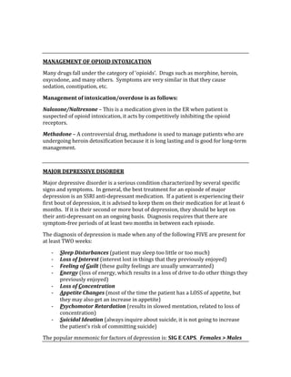  
 
MANAGEMENT OF OPIOID INTOXICATION 
Many drugs fall under the category of ‘opioids’.  Drugs such as morphine, heroin, 
oxycodone, and many others.  Symptoms are very similar in that they cause 
sedation, constipation, etc.   
Management of intoxication/overdose is as follows: 
Naloxone/Naltrexone – This is a medication given in the ER when patient is 
suspected of opioid intoxication, it acts by competitively inhibiting the opioid 
receptors. 
Methadone – A controversial drug, methadone is used to manage patients who are 
undergoing heroin detoxification because it is long lasting and is good for long‐term 
management. 
 
MAJOR DEPRESSIVE DISORDER 
Major depressive disorder is a serious condition characterized by several specific 
signs and symptoms.  In general, the best treatment for an episode of major 
depression is an SSRI anti‐depressant medication.  If a patient is experiencing their 
first bout of depression, it is advised to keep them on their medication for at least 6 
months.  If it is their second or more bout of depression, they should be kept on 
their anti‐depressant on an ongoing basis.  Diagnosis requires that there are 
symptom‐free periods of at least two months in between each episode. 
The diagnosis of depression is made when any of the following FIVE are present for 
at least TWO weeks: 
‐ Sleep Disturbances (patient may sleep too little or too much) 
‐ Loss of Interest (interest lost in things that they previously enjoyed) 
‐ Feeling of Guilt (these guilty feelings are usually unwarranted) 
‐ Energy (loss of energy, which results in a loss of drive to do other things they 
previously enjoyed) 
‐ Loss of Concentration 
‐ Appetite Changes (most of the time the patient has a LOSS of appetite, but 
they may also get an increase in appetite) 
‐ Psychomotor Retardation (results in slowed mentation, related to loss of 
concentration) 
‐ Suicidal Ideation (always inquire about suicide, it is not going to increase 
the patient’s risk of committing suicide) 
The popular mnemonic for factors of depression is: SIG E CAPS.  Females > Males 
 