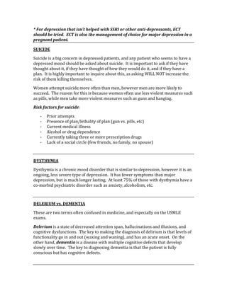 * For depression that isn’t helped with SSRI or other anti­depressants, ECT 
should be tried.  ECT is also the management of choice for major depression in a 
pregnant patient. 
SUICIDE 
Suicide is a big concern in depressed patients, and any patient who seems to have a 
depressed mood should be asked about suicide.  It is important to ask if they have 
thought about it, if they have thought of how they would do it, and if they have a 
plan.  It is highly important to inquire about this, as asking WILL NOT increase the 
risk of them killing themselves. 
Women attempt suicide more often than men, however men are more likely to 
succeed.  The reason for this is because women often use less violent measures such 
as pills, while men take more violent measures such as guns and hanging. 
Risk factors for suicide: 
‐ Prior attempts 
‐ Presence of plan/lethality of plan (gun vs. pills, etc) 
‐ Current medical illness 
‐ Alcohol or drug dependence 
‐ Currently taking three or more prescription drugs 
‐ Lack of a social circle (few friends, no family, no spouse) 
 
DYSTHYMIA 
Dysthymia is a chronic mood disorder that is similar to depression, however it is an 
ongoing, less severe type of depression.  It has fewer symptoms than major 
depression, but is much longer lasting.  At least 75% of those with dysthymia have a 
co‐morbid psychiatric disorder such as anxiety, alcoholism, etc. 
 
DELERIUM vs. DEMENTIA 
These are two terms often confused in medicine, and especially on the USMLE 
exams. 
Delerium is a state of decreased attention span, hallucinations and illusions, and 
cognitive dysfunctions.  The key to making the diagnosis of delirium is that levels of 
functionality go in and out (waxing and waning), and has an acute onset.  On the 
other hand, dementia is a disease with multiple cognitive defects that develop 
slowly over time.  The key to diagnosing dementia is that the patient is fully 
conscious but has cognitive defects. 
 
 