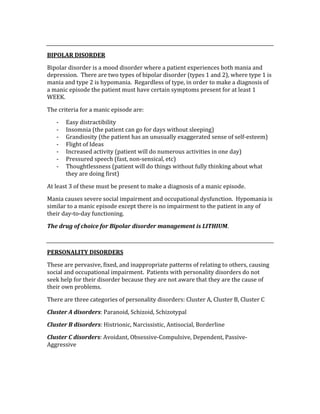  
BIPOLAR DISORDER 
Bipolar disorder is a mood disorder where a patient experiences both mania and 
depression.  There are two types of bipolar disorder (types 1 and 2), where type 1 is 
mania and type 2 is hypomania.  Regardless of type, in order to make a diagnosis of 
a manic episode the patient must have certain symptoms present for at least 1 
WEEK. 
The criteria for a manic episode are: 
‐ Easy distractibility 
‐ Insomnia (the patient can go for days without sleeping) 
‐ Grandiosity (the patient has an unusually exaggerated sense of self‐esteem) 
‐ Flight of Ideas 
‐ Increased activity (patient will do numerous activities in one day) 
‐ Pressured speech (fast, non‐sensical, etc) 
‐ Thoughtlessness (patient will do things without fully thinking about what 
they are doing first) 
At least 3 of these must be present to make a diagnosis of a manic episode. 
Mania causes severe social impairment and occupational dysfunction.  Hypomania is 
similar to a manic episode except there is no impairment to the patient in any of 
their day‐to‐day functioning. 
The drug of choice for Bipolar disorder management is LITHIUM. 
 
PERSONALITY DISORDERS 
These are pervasive, fixed, and inappropriate patterns of relating to others, causing 
social and occupational impairment.  Patients with personality disorders do not 
seek help for their disorder because they are not aware that they are the cause of 
their own problems. 
There are three categories of personality disorders: Cluster A, Cluster B, Cluster C 
Cluster A disorders: Paranoid, Schizoid, Schizotypal 
Cluster B disorders: Histrionic, Narcissistic, Antisocial, Borderline 
Cluster C disorders: Avoidant, Obsessive‐Compulsive, Dependent, Passive‐
Aggressive 
 
 
 
