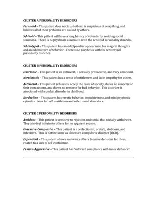 CLUSTER A PERSONALITY DISORDERS 
Paranoid – This patient does not trust others, is suspicious of everything, and 
believes all of their problems are caused by others. 
Schizoid – This patient will have a long history of voluntarily avoiding social 
situations.  There is no psychosis associated with the schizoid personality disorder. 
Schizotypal – This patient has an odd/peculiar appearance, has magical thoughts 
and an odd pattern of behavior.  There is no pscyhosis with the schizotypal 
personality disorder. 
 
CLUSTER B PERSONALITY DISORDERS 
Histrionic – This patient is an extrovert, is sexually provocative, and very emotional. 
Narcissistic – This patient has a sense of entitlement and lacks empathy for others. 
Antisocial – This patient refuses to accept the rules of society, shows no concern for 
their own actions, and shows no remorse for bad behavior.  This disorder is 
associated with conduct disorder in childhood. 
Borderline – This patient has erratic behavior, impulsiveness, and mini psychotic 
episodes.  Look for self‐mutilation and other mood disorders. 
 
CLUSTER C PERSONALITY DISORDERS 
Avoidant – This patient is sensitive to rejection and timid, thus socially withdrawn.  
They also feel inferior to others for no apparent reason. 
Obsessive­Compulsive – This patient is a perfectionist, orderly, stubborn, and 
indecisive.  This is not the same as obsessive‐compulsive disorder (OCD). 
Dependent – This patient allows and wants others to make decisions for them, 
related to a lack of self‐confidence. 
Passive­Aggressive – This patient has “outward compliance with inner defiance”.   
 
 
 
 
 
 